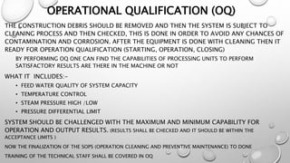 OPERATIONAL QUALIFICATION (OQ)
THE CONSTRUCTION DEBRIS SHOULD BE REMOVED AND THEN THE SYSTEM IS SUBJECT TO
CLEANING PROCESS AND THEN CHECKED, THIS IS DONE IN ORDER TO AVOID ANY CHANCES OF
CONTAMINATION AND CORROSION. AFTER THE EQUIPMENT IS DONE WITH CLEANING THEN IT
READY FOR OPERATION QUALIFICATION (STARTING, OPERATION, CLOSING)
BY PERFORMING OQ ONE CAN FIND THE CAPABILITIES OF PROCESSING UNITS TO PERFORM
SATISFACTORY RESULTS ARE THERE IN THE MACHINE OR NOT
WHAT IT INCLUDES:-
• FEED WATER QUALITY OF SYSTEM CAPACITY
• TEMPERATURE CONTROL
• STEAM PRESSURE HIGH /LOW
• PRESSURE DIFFERENTIAL LIMIT
SYSTEM SHOULD BE CHALLENGED WITH THE MAXIMUM AND MINIMUM CAPABILITY FOR
OPERATION AND OUTPUT RESULTS. (RESULTS SHALL BE CHECKED AND IT SHOULD BE WITHIN THE
ACCEPTANCE LIMITS )
NOW THE FINALIZATION OF THE SOPS (OPERATION CLEANING AND PREVENTIVE MAINTENANCE) TO DONE
TRAINING OF THE TECHNICAL STAFF SHALL BE COVERED IN OQ
 