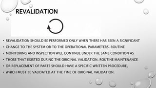REVALIDATION
• REVALIDATION SHOULD BE PERFORMED ONLY WHEN THERE HAS BEEN A SIGNIFICANT
• CHANGE TO THE SYSTEM OR TO THE OPERATIONAL PARAMETERS. ROUTINE
• MONITORING AND INSPECTION WILL CONTINUE UNDER THE SAME CONDITION AS
• THOSE THAT EXISTED DURING THE ORIGINAL VALIDATION. ROUTINE MAINTENANCE
• OR REPLACEMENT OF PARTS SHOULD HAVE A SPECIFIC WRITTEN PROCEDURE,
• WHICH MUST BE VALIDATED AT THE TIME OF ORIGINAL VALIDATION.
 
