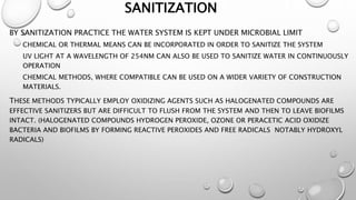 SANITIZATION
BY SANITIZATION PRACTICE THE WATER SYSTEM IS KEPT UNDER MICROBIAL LIMIT
CHEMICAL OR THERMAL MEANS CAN BE INCORPORATED IN ORDER TO SANITIZE THE SYSTEM
UV LIGHT AT A WAVELENGTH OF 254NM CAN ALSO BE USED TO SANITIZE WATER IN CONTINUOUSLY
OPERATION
CHEMICAL METHODS, WHERE COMPATIBLE CAN BE USED ON A WIDER VARIETY OF CONSTRUCTION
MATERIALS.
THESE METHODS TYPICALLY EMPLOY OXIDIZING AGENTS SUCH AS HALOGENATED COMPOUNDS ARE
EFFECTIVE SANITIZERS BUT ARE DIFFICULT TO FLUSH FROM THE SYSTEM AND THEN TO LEAVE BIOFILMS
INTACT. (HALOGENATED COMPOUNDS HYDROGEN PEROXIDE, OZONE OR PERACETIC ACID OXIDIZE
BACTERIA AND BIOFILMS BY FORMING REACTIVE PEROXIDES AND FREE RADICALS NOTABLY HYDROXYL
RADICALS)
 