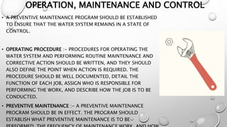 OPERATION, MAINTENANCE AND CONTROL
• A PREVENTIVE MAINTENANCE PROGRAM SHOULD BE ESTABLISHED
TO ENSURE THAT THE WATER SYSTEM REMAINS IN A STATE OF
CONTROL.
• OPERATING PROCEDURE :- PROCEDURES FOR OPERATING THE
WATER SYSTEM AND PERFORMING ROUTINE MAINTENANCE AND
CORRECTIVE ACTION SHOULD BE WRITTEN, AND THEY SHOULD
ALSO DEFINE THE POINT WHEN ACTION IS REQUIRED. THE
PROCEDURE SHOULD BE WELL DOCUMENTED, DETAIL THE
FUNCTION OF EACH JOB, ASSIGN WHO IS RESPONSIBLE FOR
PERFORMING THE WORK, AND DESCRIBE HOW THE JOB IS TO BE
CONDUCTED.
• PREVENTIVE MAINTENANCE :- A PREVENTIVE MAINTENANCE
PROGRAM SHOULD BE IN EFFECT. THE PROGRAM SHOULD
ESTABLISH WHAT PREVENTIVE MAINTENANCE IS TO BE
 