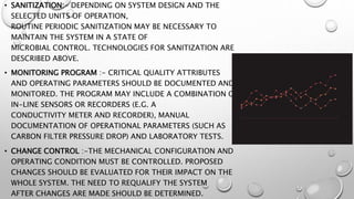 • SANITIZATION:- DEPENDING ON SYSTEM DESIGN AND THE
SELECTED UNITS OF OPERATION,
ROUTINE PERIODIC SANITIZATION MAY BE NECESSARY TO
MAINTAIN THE SYSTEM IN A STATE OF
MICROBIAL CONTROL. TECHNOLOGIES FOR SANITIZATION ARE
DESCRIBED ABOVE.
• MONITORING PROGRAM :- CRITICAL QUALITY ATTRIBUTES
AND OPERATING PARAMETERS SHOULD BE DOCUMENTED AND
MONITORED. THE PROGRAM MAY INCLUDE A COMBINATION OF
IN-LINE SENSORS OR RECORDERS (E.G. A
CONDUCTIVITY METER AND RECORDER), MANUAL
DOCUMENTATION OF OPERATIONAL PARAMETERS (SUCH AS
CARBON FILTER PRESSURE DROP) AND LABORATORY TESTS.
• CHANGE CONTROL :-THE MECHANICAL CONFIGURATION AND
OPERATING CONDITION MUST BE CONTROLLED. PROPOSED
CHANGES SHOULD BE EVALUATED FOR THEIR IMPACT ON THE
WHOLE SYSTEM. THE NEED TO REQUALIFY THE SYSTEM
AFTER CHANGES ARE MADE SHOULD BE DETERMINED.
 