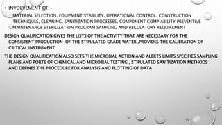 • INVOLVEMENT OF:-
MATERIAL SELECTION, EQUIPMENT STABILITY, OPERATIONAL CONTROL, CONSTRUCTION
TECHNIQUES, CLEANING, SANITIZATION PROCESSES, COMPONENT COMP ABILITY PREVENTIVE
MAINTENANCE STERILIZATION PROGRAM SAMPLING AND REGULATORY REQUIREMENT
DESIGN QUALIFICATION GIVES THE LISTS OF THE ACTIVITY THAT ARE NECESSARY FOR THE
CONSISTENT PRODUCTION OF THE STIPULATED GRADE WATER ,PROVIDES THE CALIBRATION OF
CRITICAL INSTRUMENT
THE DESIGN QUALIFICATION ALSO SETS THE MICROBIAL ACTION AND ALERTS LIMITS SPECIFIES SAMPLING
PLANS AND PORTS OF CHEMICAL AND MICROBIAL TESTING , STIPULATED SANITIZATION METHODS
AND DEFINES THE PROCEDURE FOR ANALYSIS AND PLOTTING OF DATA
 