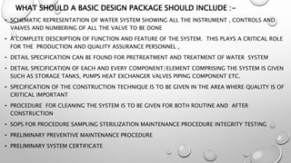 WHAT SHOULD A BASIC DESIGN PACKAGE SHOULD INCLUDE :-
• SCHEMATIC REPRESENTATION OF WATER SYSTEM SHOWING ALL THE INSTRUMENT , CONTROLS AND
VALVES AND NUMBERING OF ALL THE VALVE TO BE DONE
• A COMPLETE DESCRIPTION OF FUNCTION AND FEATURE OF THE SYSTEM. THIS PLAYS A CRITICAL ROLE
FOR THE PRODUCTION AND QUALITY ASSURANCE PERSONNEL ,
• DETAIL SPECIFICATION CAN BE FOUND FOR PRETREATMENT AND TREATMENT OF WATER SYSTEM
• DETAIL SPECIFICATION OF EACH AND EVERY COMPONENT/ELEMENT COMPRISING THE SYSTEM IS GIVEN
SUCH AS STORAGE TANKS, PUMPS HEAT EXCHANGER VALVES PIPING COMPONENT ETC.
• SPECIFICATION OF THE CONSTRUCTION TECHNIQUE IS TO BE GIVEN IN THE AREA WHERE QUALITY IS OF
CRITICAL IMPORTANT
• PROCEDURE FOR CLEANING THE SYSTEM IS TO BE GIVEN FOR BOTH ROUTINE AND AFTER
CONSTRUCTION
• SOPS FOR PROCEDURE SAMPLING STERILIZATION MAINTENANCE PROCEDURE INTEGRITY TESTING
• PRELIMINARY PREVENTIVE MAINTENANCE PROCEDURE
• PRELIMINARY SYSTEM CERTIFICATE
 