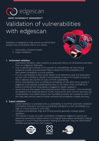 Validation of vulnerabilities
with edgescan
Validation is designed to help ensure we deliver false
positive free vulnerability intel to our clients.
1. Automation /Analytics based
2. Expert Validation.
1. Automated validation
• Automated Validation uses analytics by querying millions of vulnerability examples
from our Edgescan Data lake.
• Due to delivering hundreds of thousands of vulnerabilities we have strong
analytical models and associated data to determine if the probability of a
discovered vulnerability is a true positive.
• If such a vulnerability is discovered, based on its taxonomy, type and description
we can, with confidence, decide if a vulnerability is real or if it needs to move to
Step 2 (above). We call this an auto-commit vulnerability.
• Some vulnerabilities have a confidence probability of over 90% which results in
edgescan automatically publishing the issue to the client. If the confidence is
below a threshold the vulnerability is flagged for expert validation.
• Issues that are discovered (True positives and/or False positives) once processed
are added to the analytical data to further improve the auto commit accuracy. E.g
Vulnerabilities once determined to be True/false positives are marked as such in
the Data lake and are used to further enhance the probability models accuracy.
2. Expert validation
• Expert Validation is activated once a vulnerability is not fit for automatic validation
(Confidence interval is low from a probability standpoint or the vulnerability is a
High or Critical severity or a PCI Fail).
• Complex vulnerabilities, High and Critical severity generally undergo expert
validation.
• This results in super accurate vulnerability intelligence. Edgescan experts are
seasoned penetration testers whom, on a regular basis deliver penetration testing
fieldwork or via or PTaaS (Penetration Testing as a Service). They are OSCP/CREST
certified and certainly not SoC analysts.
 