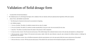 Validation of Solid dosage form
1. VALIDATION OF RAW MATERIALS
• The validation process of a solid dosage form begins with a validation of the raw materials, both active pharmaceutical ingredients (APIs) and excipients
1. ANALYTICAL METHODS VALIDATION
• The following list of analytical criteria must be assessed prior to beginning
• any validation program:
• 1. Accuracy of method: The ability of a method to measure the true value of a sample.
• 2. Precision of method: The ability of a method to estimate reproducibility of any given value, but not necessarily the true value.
• 3. Specificity: The ability to accurately measure the analyte in the presence of other components.
• 4. In-day/out-of-day variation: Does the precision and accuracy of the method change when conducted numerous times on the same day and repeated on a subsequent day?
• 5. Between-operator variation: Repeat of the precision and accuracy studies within the same laboratory using the same instrument but different analysts to challenge the
reproducibility of the method.
• 6. Between-instrument variation: How will different instruments within the same laboratory run by the same analyst affect the accuracy and precision of the method?
• 7. Between-laboratory variation: Will the precision and accuracy of the method be the same between the development and quality control laboratories?
 