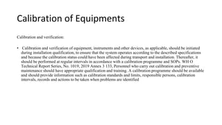 Calibration of Equipments
Calibration and verification:
• Calibration and verification of equipment, instruments and other devices, as applicable, should be initiated
during installation qualification, to ensure that the system operates according to the described specifications
and because the calibration status could have been affected during transport and installation. Thereafter, it
should be performed at regular intervals in accordance with a calibration programme and SOPs. WH O
Technical Report Series, No. 1019, 2019 Annex 3 133, Personnel who carry out calibration and preventive
maintenance should have appropriate qualification and training. A calibration programme should be available
and should provide information such as calibration standards and limits, responsible persons, calibration
intervals, records and actions to be taken when problems are identified
 