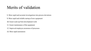 Merits of validation
8. More rapid and accurate investigations into process deviations
9. More rapid and reliable startup of new equipment
10. Easier scale-up from development work
11. Easier maintenance of the equipment
12. Improved employee awareness of processes
13. More rapid automation
 