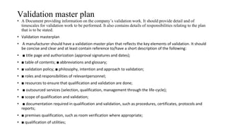 Validation master plan
• A Document providing information on the company’s validation work. It should provide detail and of
timescales for validation work to be performed. It also contains details of responsibilities relating to the plan
that is to be stated.
• Validation masterplan
• A manufacturer should have a validation master plan that reflects the key elements of validation. It should
be concise and clear and at least contain reference to/have a short description of the following:
• ■ title page and authorization (approval signatures and dates);
• ■ table of contents; ■ abbreviations and glossary;
• ■ validation policy; ■ philosophy, intention and approach to validation;
• ■ roles and responsibilities of relevantpersonnel;
• ■ resources to ensure that qualification and validation are done;
• ■ outsourced services (selection, qualification, management through the life-cycle);
• ■ scope of qualification and validation;
• ■ documentation required in qualification and validation, such as procedures, certificates, protocols and
reports;
• ■ premises qualification, such as room verification where appropriate;
• ■ qualification of utilities;
 