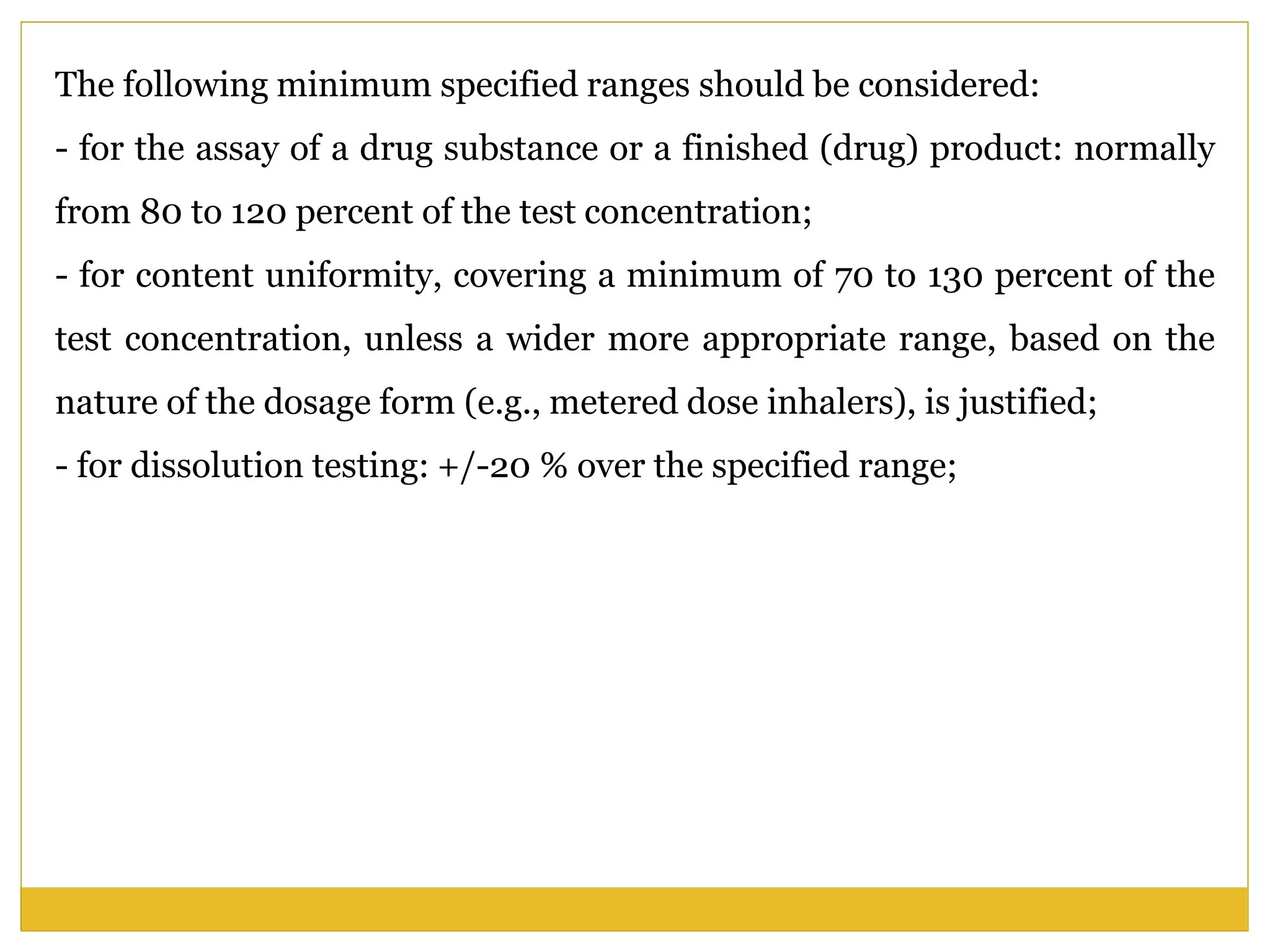 The following minimum specified ranges should be considered:
- for the assay of a drug substance or a finished (drug) product: normally
from 80 to 120 percent of the test concentration;
- for content uniformity, covering a minimum of 70 to 130 percent of the
test concentration, unless a wider more appropriate range, based on the
nature of the dosage form (e.g., metered dose inhalers), is justified;
- for dissolution testing: +/-20 % over the specified range;
 