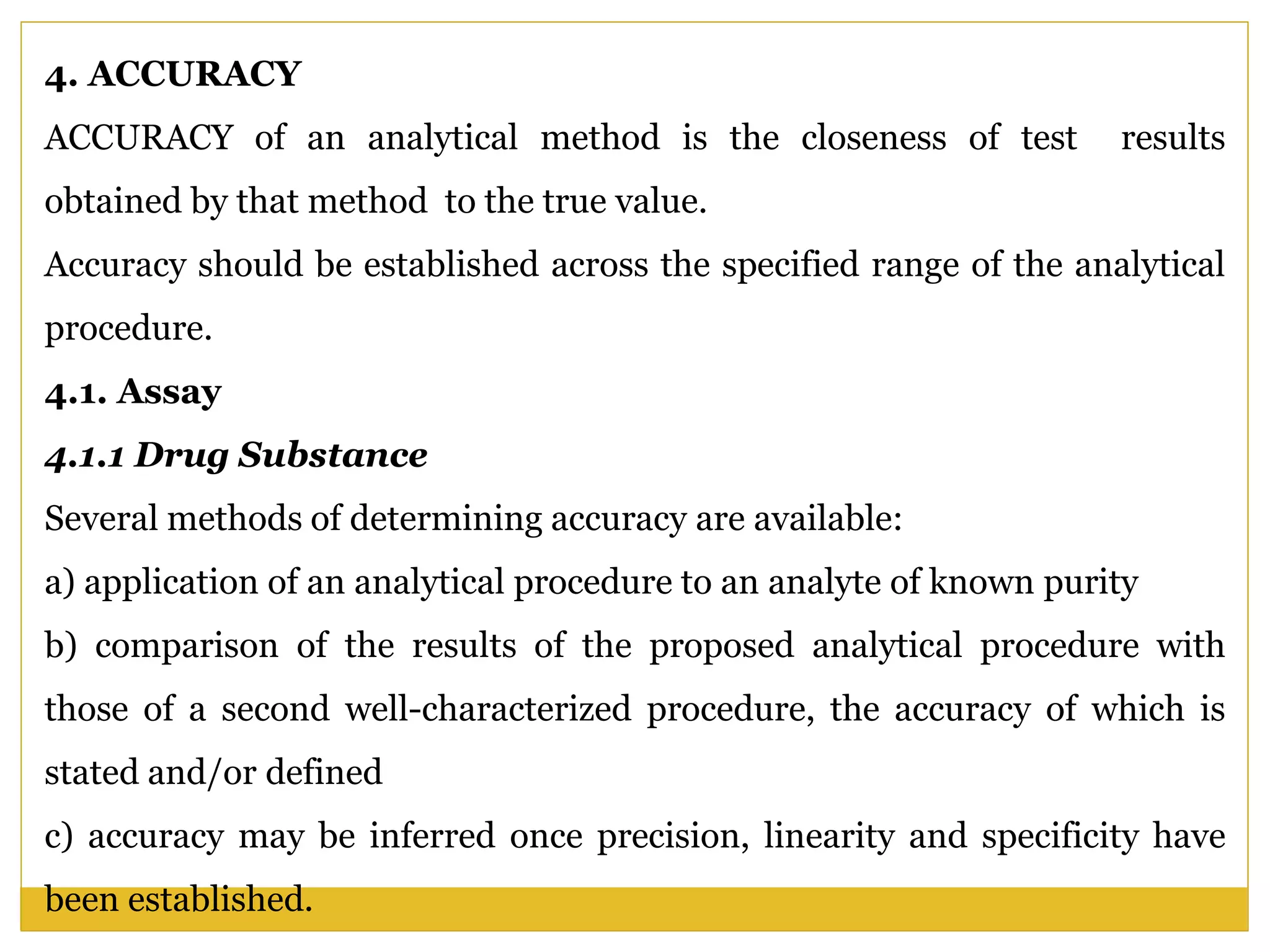 4. ACCURACY
ACCURACY of an analytical method is the closeness of test results
obtained by that method to the true value.
Accuracy should be established across the specified range of the analytical
procedure.
4.1. Assay
4.1.1 Drug Substance
Several methods of determining accuracy are available:
a) application of an analytical procedure to an analyte of known purity
b) comparison of the results of the proposed analytical procedure with
those of a second well-characterized procedure, the accuracy of which is
stated and/or defined
c) accuracy may be inferred once precision, linearity and specificity have
been established.
 