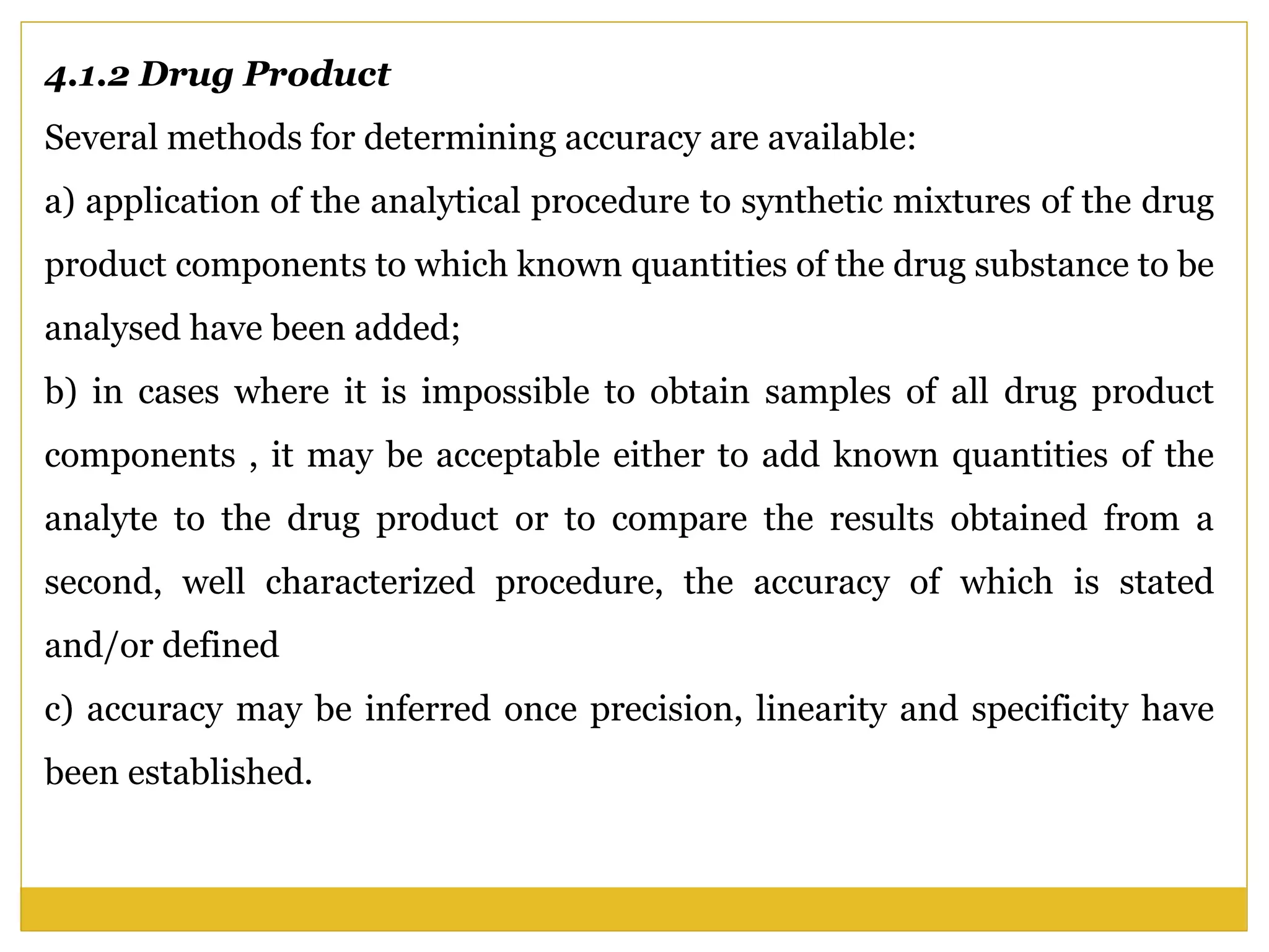 4.1.2 Drug Product
Several methods for determining accuracy are available:
a) application of the analytical procedure to synthetic mixtures of the drug
product components to which known quantities of the drug substance to be
analysed have been added;
b) in cases where it is impossible to obtain samples of all drug product
components , it may be acceptable either to add known quantities of the
analyte to the drug product or to compare the results obtained from a
second, well characterized procedure, the accuracy of which is stated
and/or defined
c) accuracy may be inferred once precision, linearity and specificity have
been established.
 
