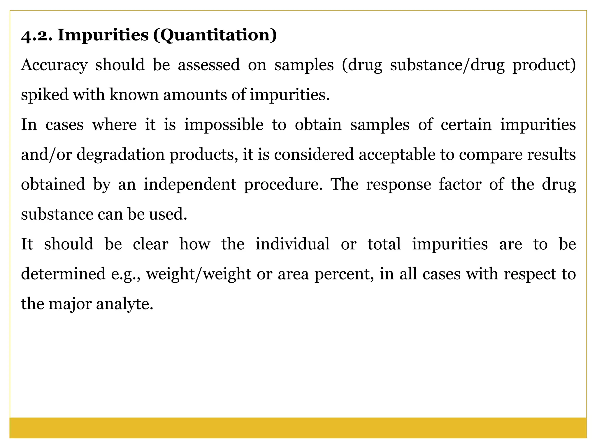 4.2. Impurities (Quantitation)
Accuracy should be assessed on samples (drug substance/drug product)
spiked with known amounts of impurities.
In cases where it is impossible to obtain samples of certain impurities
and/or degradation products, it is considered acceptable to compare results
obtained by an independent procedure. The response factor of the drug
substance can be used.
It should be clear how the individual or total impurities are to be
determined e.g., weight/weight or area percent, in all cases with respect to
the major analyte.
 