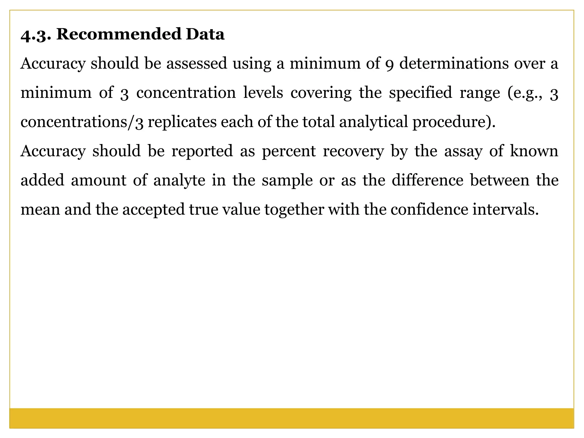 4.3. Recommended Data
Accuracy should be assessed using a minimum of 9 determinations over a
minimum of 3 concentration levels covering the specified range (e.g., 3
concentrations/3 replicates each of the total analytical procedure).
Accuracy should be reported as percent recovery by the assay of known
added amount of analyte in the sample or as the difference between the
mean and the accepted true value together with the confidence intervals.
 