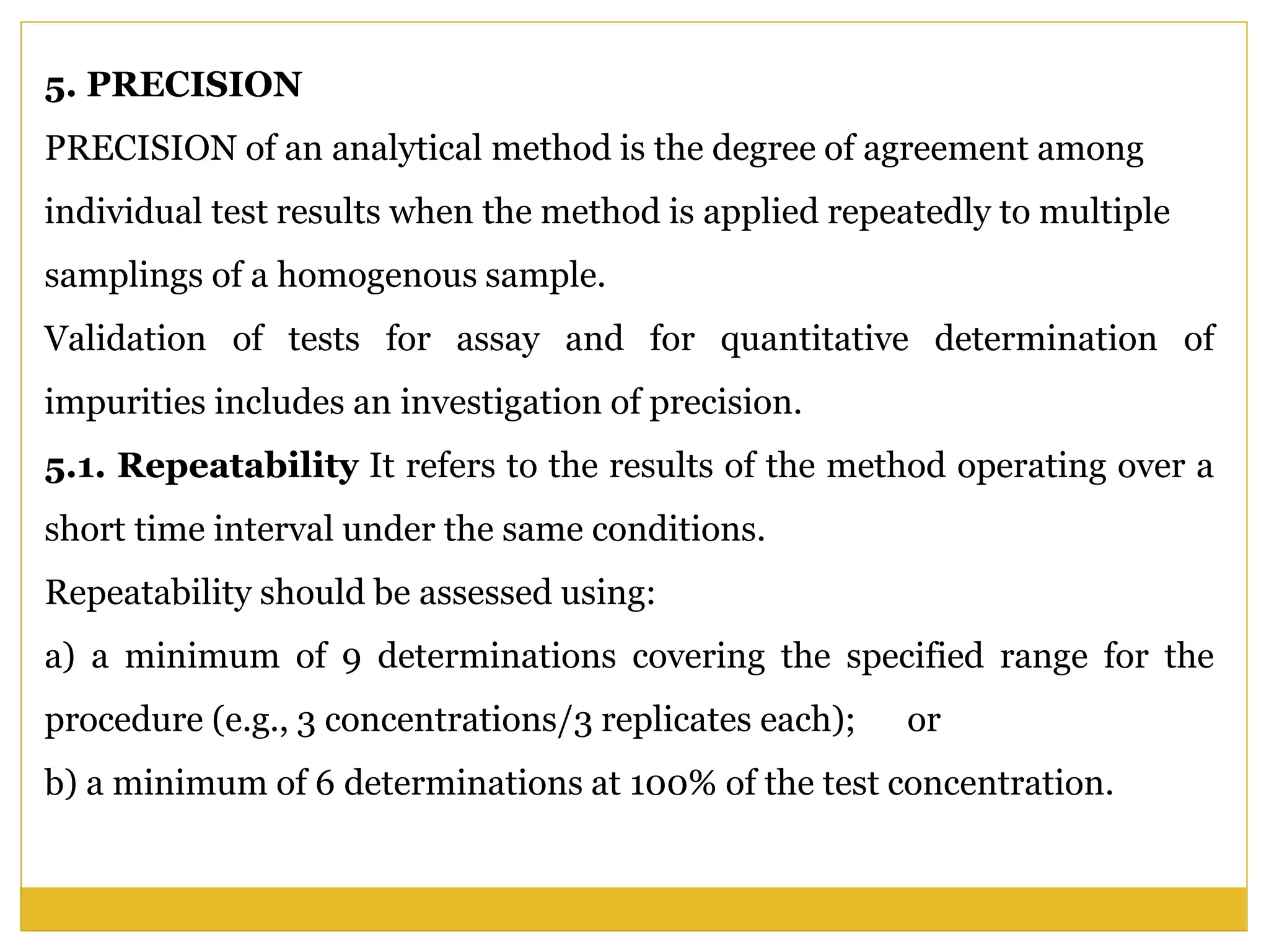5. PRECISION
PRECISION of an analytical method is the degree of agreement among
individual test results when the method is applied repeatedly to multiple
samplings of a homogenous sample.
Validation of tests for assay and for quantitative determination of
impurities includes an investigation of precision.
5.1. Repeatability It refers to the results of the method operating over a
short time interval under the same conditions.
Repeatability should be assessed using:
a) a minimum of 9 determinations covering the specified range for the
procedure (e.g., 3 concentrations/3 replicates each); or
b) a minimum of 6 determinations at 100% of the test concentration.
 