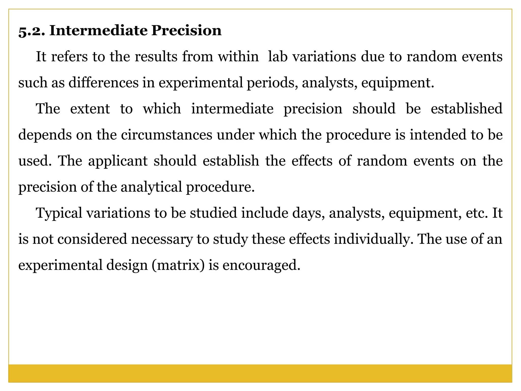 5.2. Intermediate Precision
It refers to the results from within lab variations due to random events
such as differences in experimental periods, analysts, equipment.
The extent to which intermediate precision should be established
depends on the circumstances under which the procedure is intended to be
used. The applicant should establish the effects of random events on the
precision of the analytical procedure.
Typical variations to be studied include days, analysts, equipment, etc. It
is not considered necessary to study these effects individually. The use of an
experimental design (matrix) is encouraged.
 
