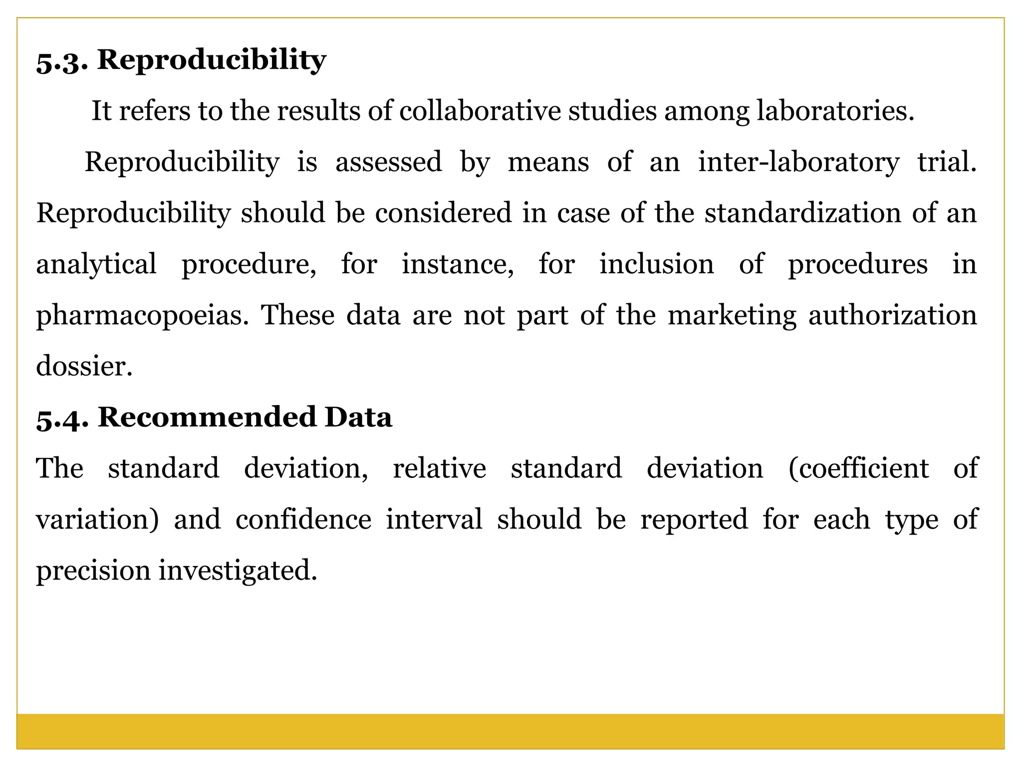 5.3. Reproducibility
It refers to the results of collaborative studies among laboratories.
Reproducibility is assessed by means of an inter-laboratory trial.
Reproducibility should be considered in case of the standardization of an
analytical procedure, for instance, for inclusion of procedures in
pharmacopoeias. These data are not part of the marketing authorization
dossier.
5.4. Recommended Data
The standard deviation, relative standard deviation (coefficient of
variation) and confidence interval should be reported for each type of
precision investigated.
 