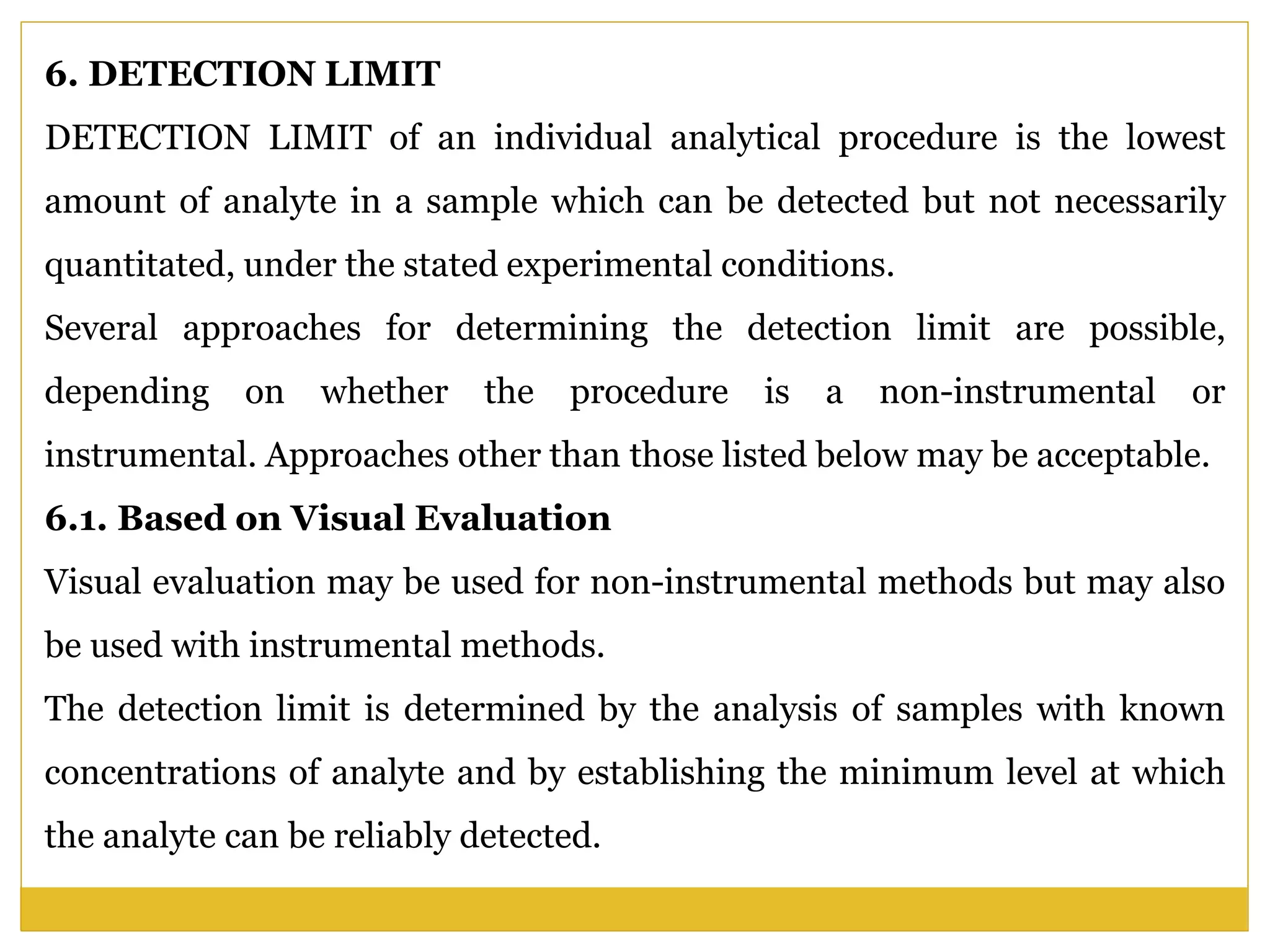 6. DETECTION LIMIT
DETECTION LIMIT of an individual analytical procedure is the lowest
amount of analyte in a sample which can be detected but not necessarily
quantitated, under the stated experimental conditions.
Several approaches for determining the detection limit are possible,
depending on whether the procedure is a non-instrumental or
instrumental. Approaches other than those listed below may be acceptable.
6.1. Based on Visual Evaluation
Visual evaluation may be used for non-instrumental methods but may also
be used with instrumental methods.
The detection limit is determined by the analysis of samples with known
concentrations of analyte and by establishing the minimum level at which
the analyte can be reliably detected.
 