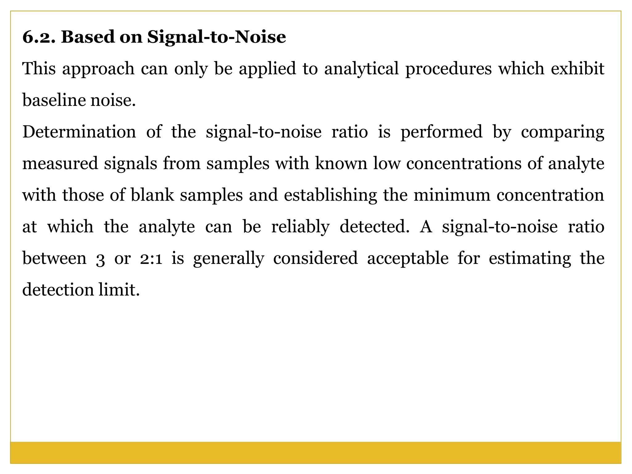 6.2. Based on Signal-to-Noise
This approach can only be applied to analytical procedures which exhibit
baseline noise.
Determination of the signal-to-noise ratio is performed by comparing
measured signals from samples with known low concentrations of analyte
with those of blank samples and establishing the minimum concentration
at which the analyte can be reliably detected. A signal-to-noise ratio
between 3 or 2:1 is generally considered acceptable for estimating the
detection limit.
 