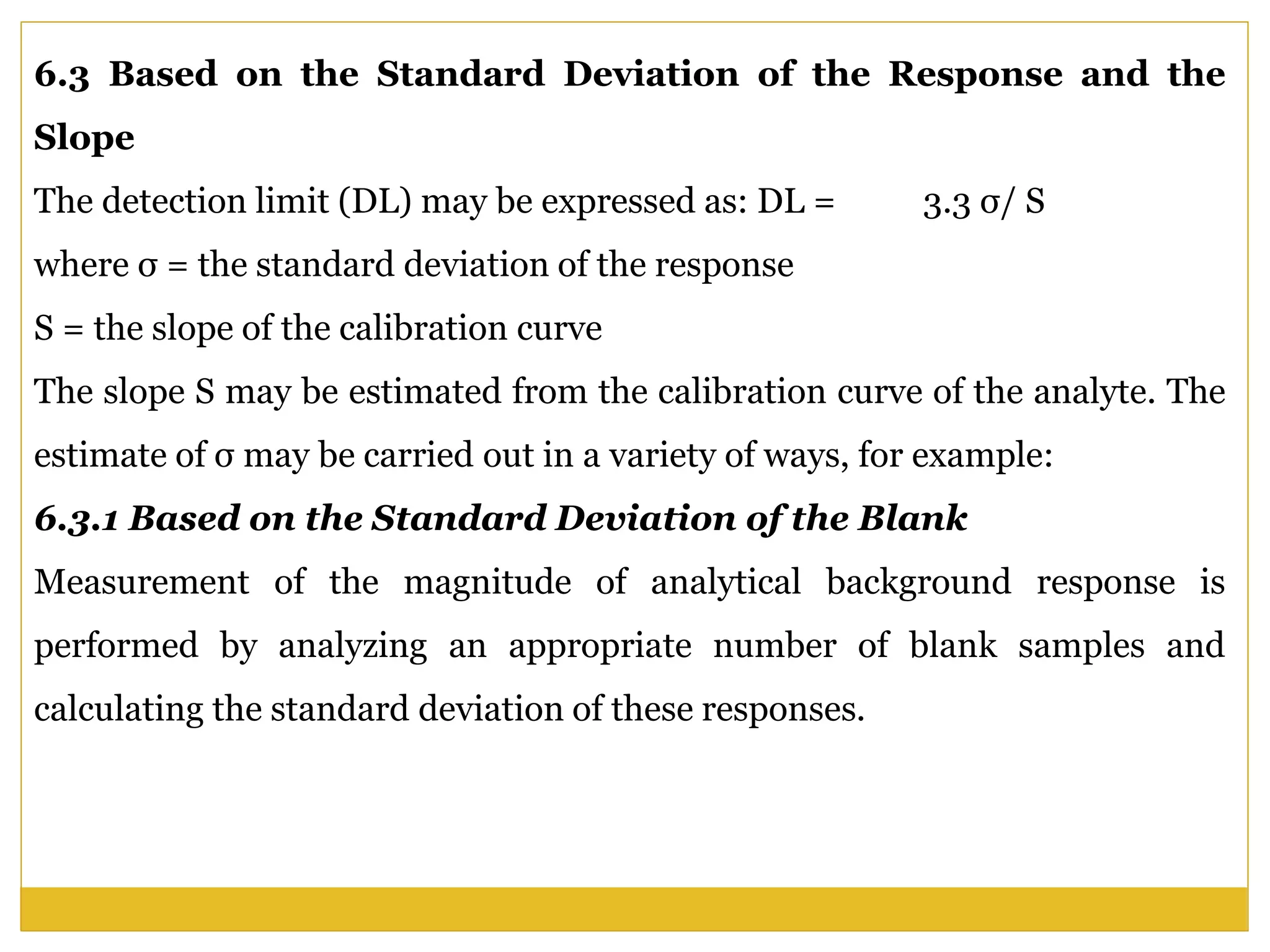 6.3 Based on the Standard Deviation of the Response and the
Slope
The detection limit (DL) may be expressed as: DL = 3.3 σ/ S
where σ = the standard deviation of the response
S = the slope of the calibration curve
The slope S may be estimated from the calibration curve of the analyte. The
estimate of σ may be carried out in a variety of ways, for example:
6.3.1 Based on the Standard Deviation of the Blank
Measurement of the magnitude of analytical background response is
performed by analyzing an appropriate number of blank samples and
calculating the standard deviation of these responses.
 