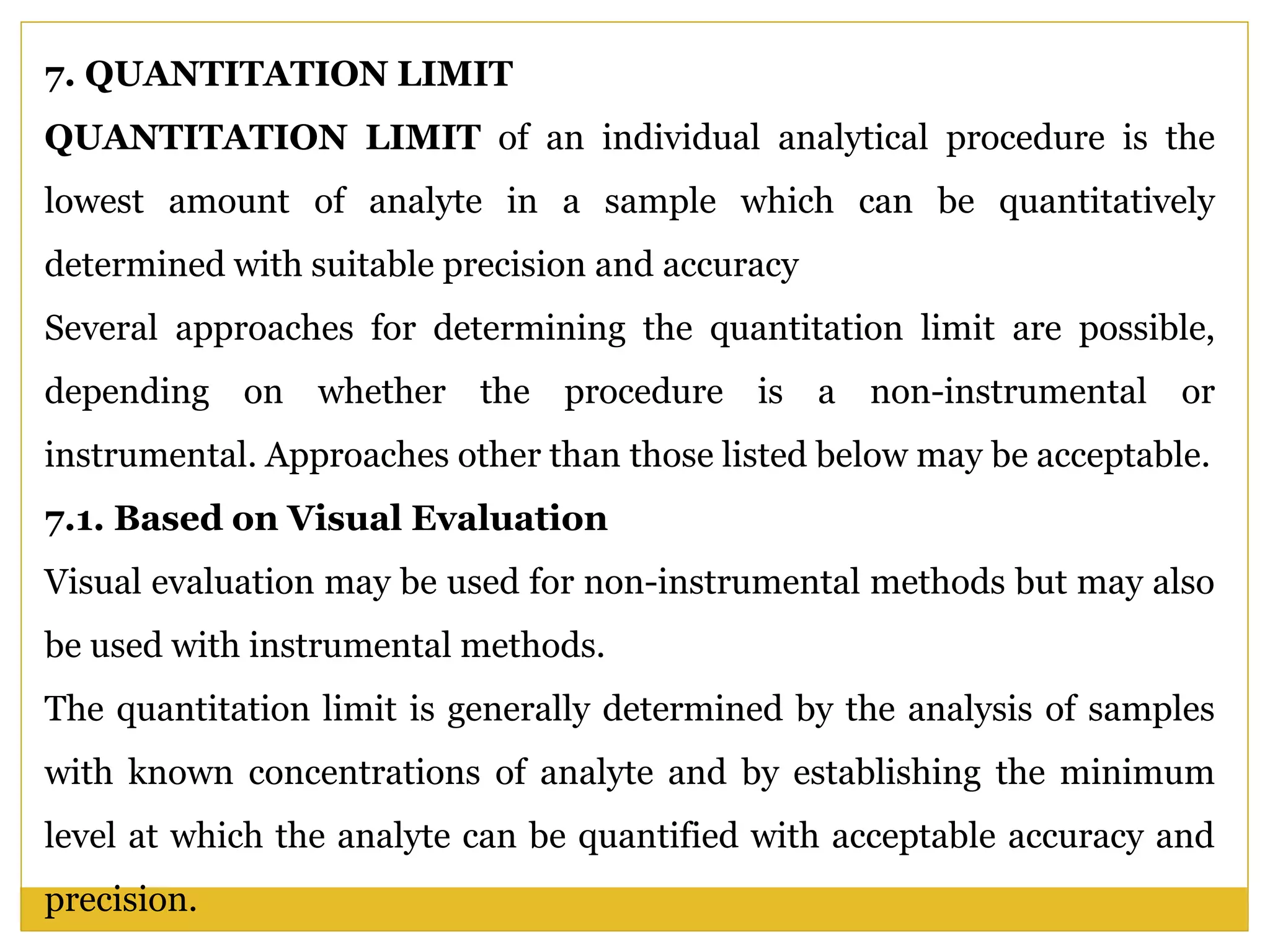 7. QUANTITATION LIMIT
QUANTITATION LIMIT of an individual analytical procedure is the
lowest amount of analyte in a sample which can be quantitatively
determined with suitable precision and accuracy
Several approaches for determining the quantitation limit are possible,
depending on whether the procedure is a non-instrumental or
instrumental. Approaches other than those listed below may be acceptable.
7.1. Based on Visual Evaluation
Visual evaluation may be used for non-instrumental methods but may also
be used with instrumental methods.
The quantitation limit is generally determined by the analysis of samples
with known concentrations of analyte and by establishing the minimum
level at which the analyte can be quantified with acceptable accuracy and
precision.
 