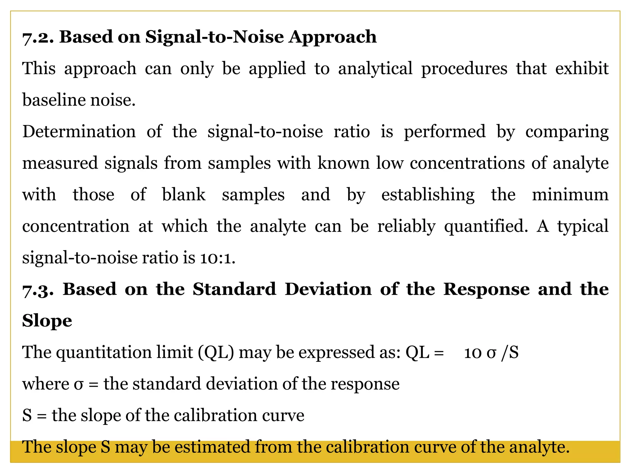7.2. Based on Signal-to-Noise Approach
This approach can only be applied to analytical procedures that exhibit
baseline noise.
Determination of the signal-to-noise ratio is performed by comparing
measured signals from samples with known low concentrations of analyte
with those of blank samples and by establishing the minimum
concentration at which the analyte can be reliably quantified. A typical
signal-to-noise ratio is 10:1.
7.3. Based on the Standard Deviation of the Response and the
Slope
The quantitation limit (QL) may be expressed as: QL = 10 σ /S
where σ = the standard deviation of the response
S = the slope of the calibration curve
The slope S may be estimated from the calibration curve of the analyte.
 