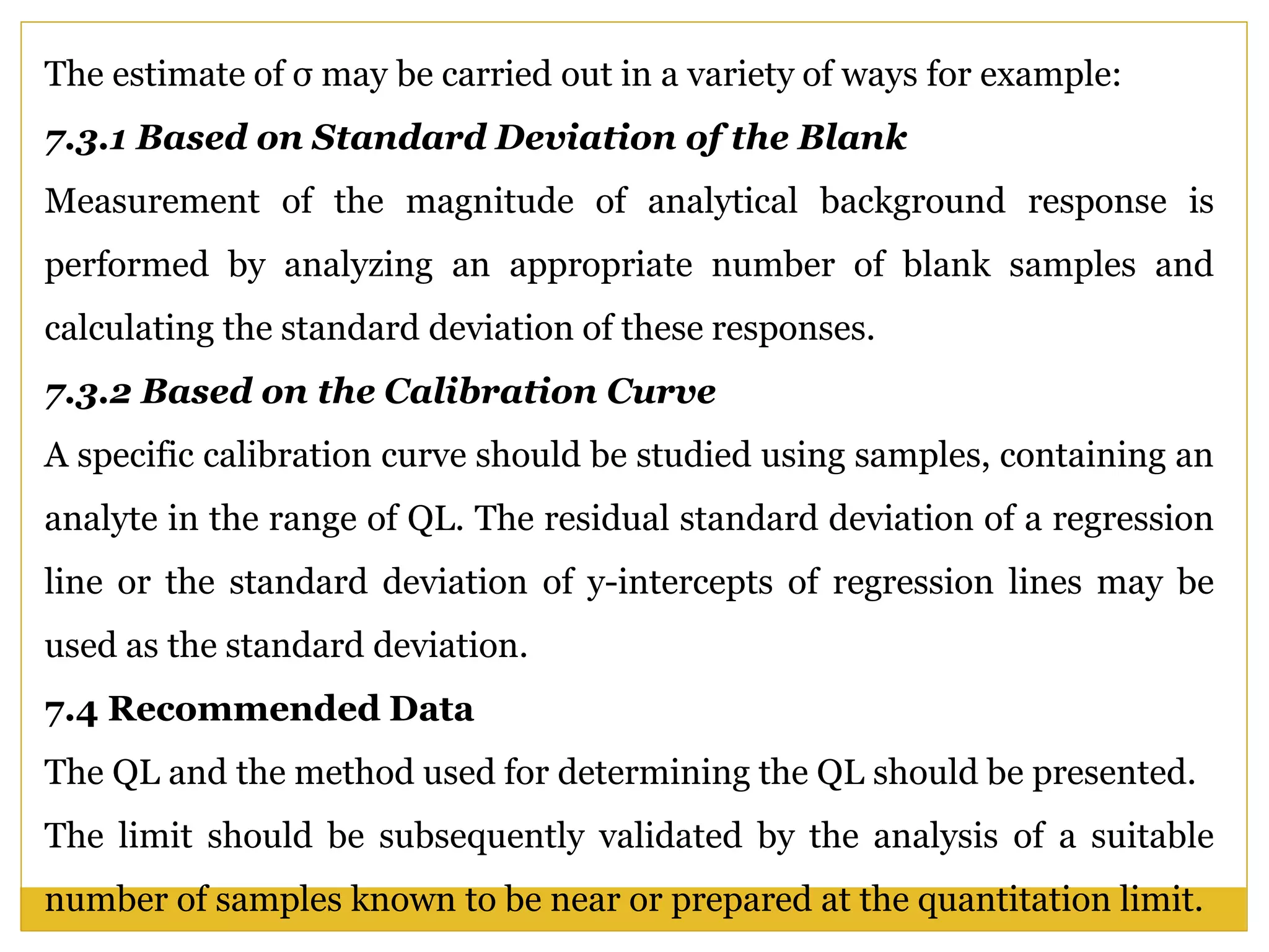 The estimate of σ may be carried out in a variety of ways for example:
7.3.1 Based on Standard Deviation of the Blank
Measurement of the magnitude of analytical background response is
performed by analyzing an appropriate number of blank samples and
calculating the standard deviation of these responses.
7.3.2 Based on the Calibration Curve
A specific calibration curve should be studied using samples, containing an
analyte in the range of QL. The residual standard deviation of a regression
line or the standard deviation of y-intercepts of regression lines may be
used as the standard deviation.
7.4 Recommended Data
The QL and the method used for determining the QL should be presented.
The limit should be subsequently validated by the analysis of a suitable
number of samples known to be near or prepared at the quantitation limit.
 