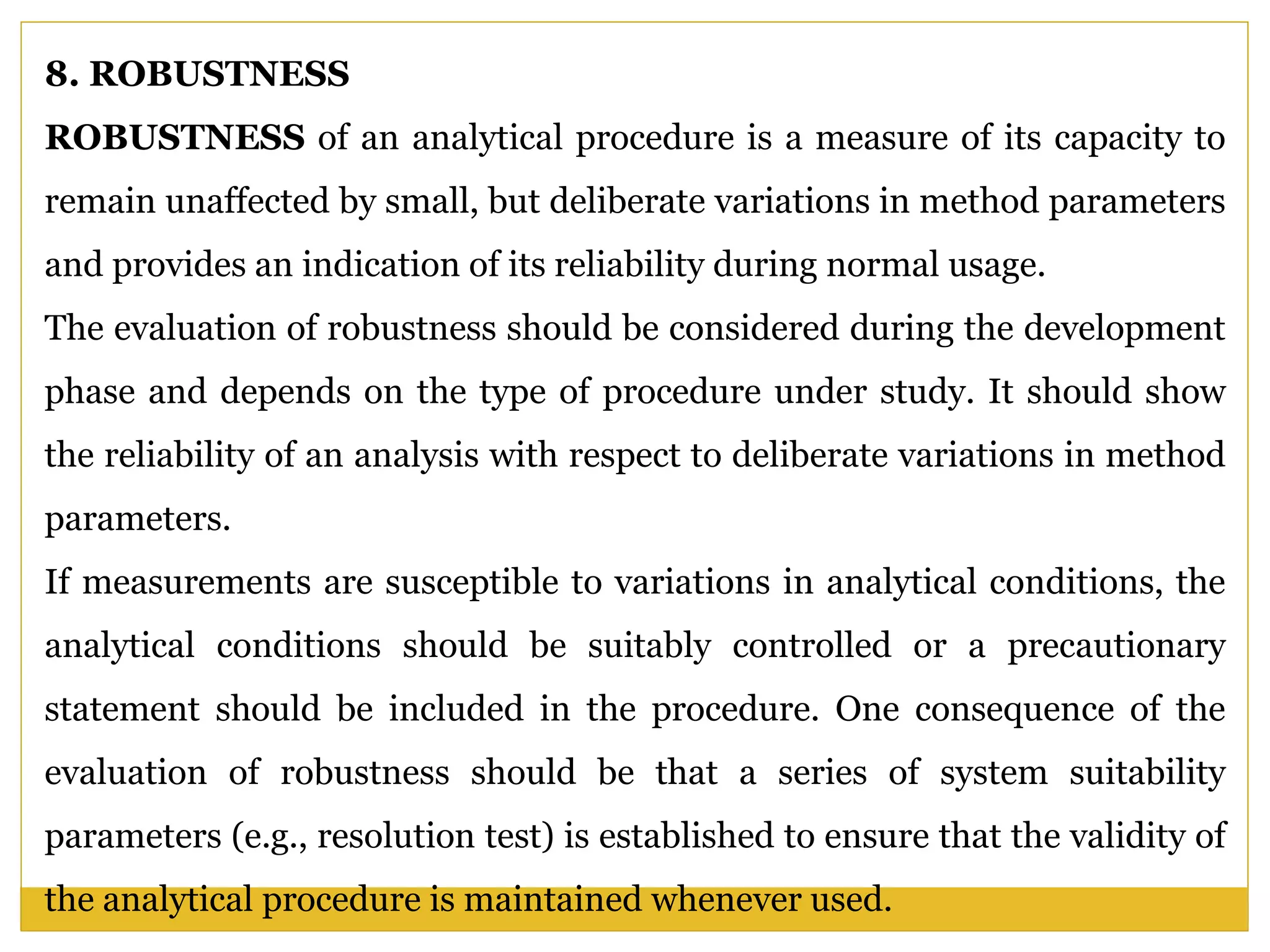 8. ROBUSTNESS
ROBUSTNESS of an analytical procedure is a measure of its capacity to
remain unaffected by small, but deliberate variations in method parameters
and provides an indication of its reliability during normal usage.
The evaluation of robustness should be considered during the development
phase and depends on the type of procedure under study. It should show
the reliability of an analysis with respect to deliberate variations in method
parameters.
If measurements are susceptible to variations in analytical conditions, the
analytical conditions should be suitably controlled or a precautionary
statement should be included in the procedure. One consequence of the
evaluation of robustness should be that a series of system suitability
parameters (e.g., resolution test) is established to ensure that the validity of
the analytical procedure is maintained whenever used.
 