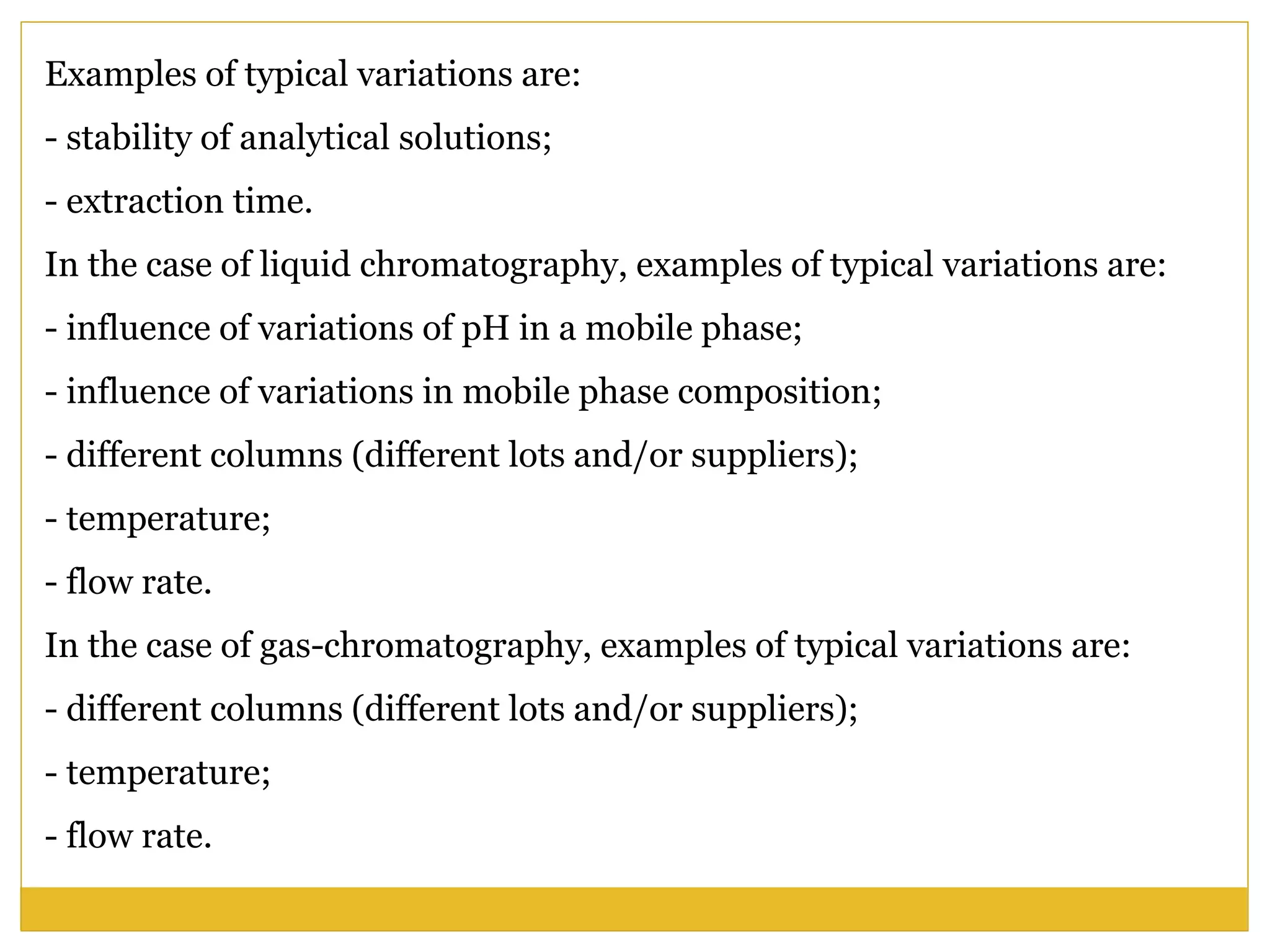Examples of typical variations are:
- stability of analytical solutions;
- extraction time.
In the case of liquid chromatography, examples of typical variations are:
- influence of variations of pH in a mobile phase;
- influence of variations in mobile phase composition;
- different columns (different lots and/or suppliers);
- temperature;
- flow rate.
In the case of gas-chromatography, examples of typical variations are:
- different columns (different lots and/or suppliers);
- temperature;
- flow rate.
 