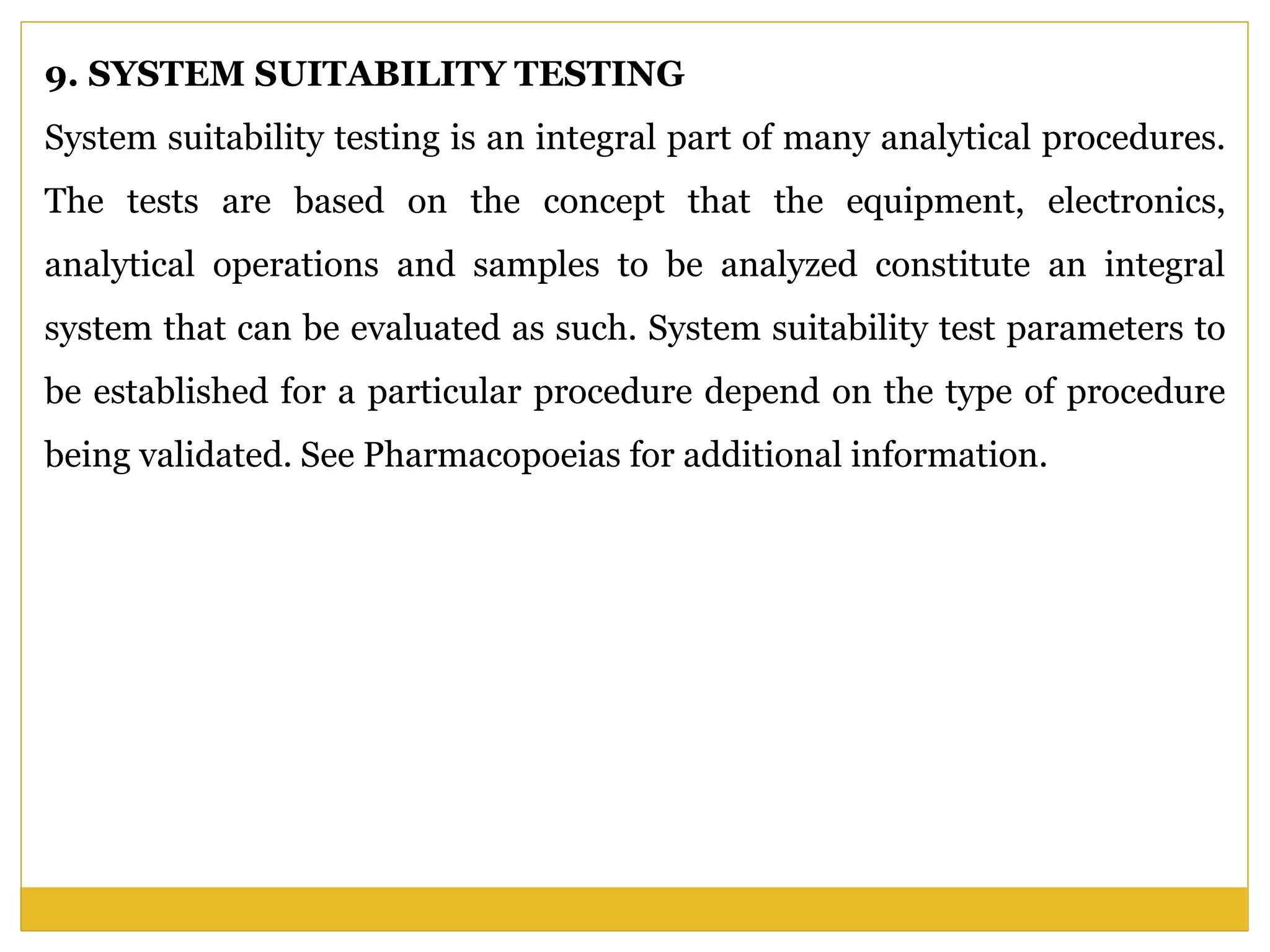 9. SYSTEM SUITABILITY TESTING
System suitability testing is an integral part of many analytical procedures.
The tests are based on the concept that the equipment, electronics,
analytical operations and samples to be analyzed constitute an integral
system that can be evaluated as such. System suitability test parameters to
be established for a particular procedure depend on the type of procedure
being validated. See Pharmacopoeias for additional information.
 