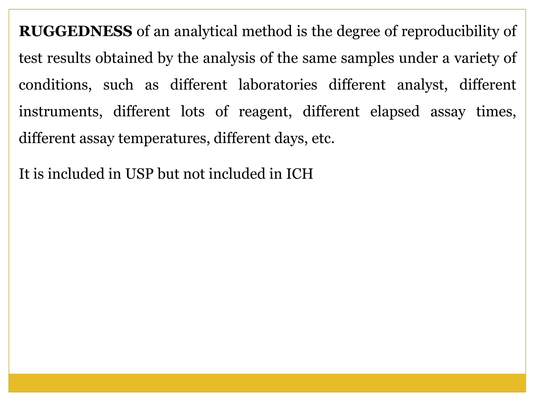 RUGGEDNESS of an analytical method is the degree of reproducibility of
test results obtained by the analysis of the same samples under a variety of
conditions, such as different laboratories different analyst, different
instruments, different lots of reagent, different elapsed assay times,
different assay temperatures, different days, etc.
It is included in USP but not included in ICH
 