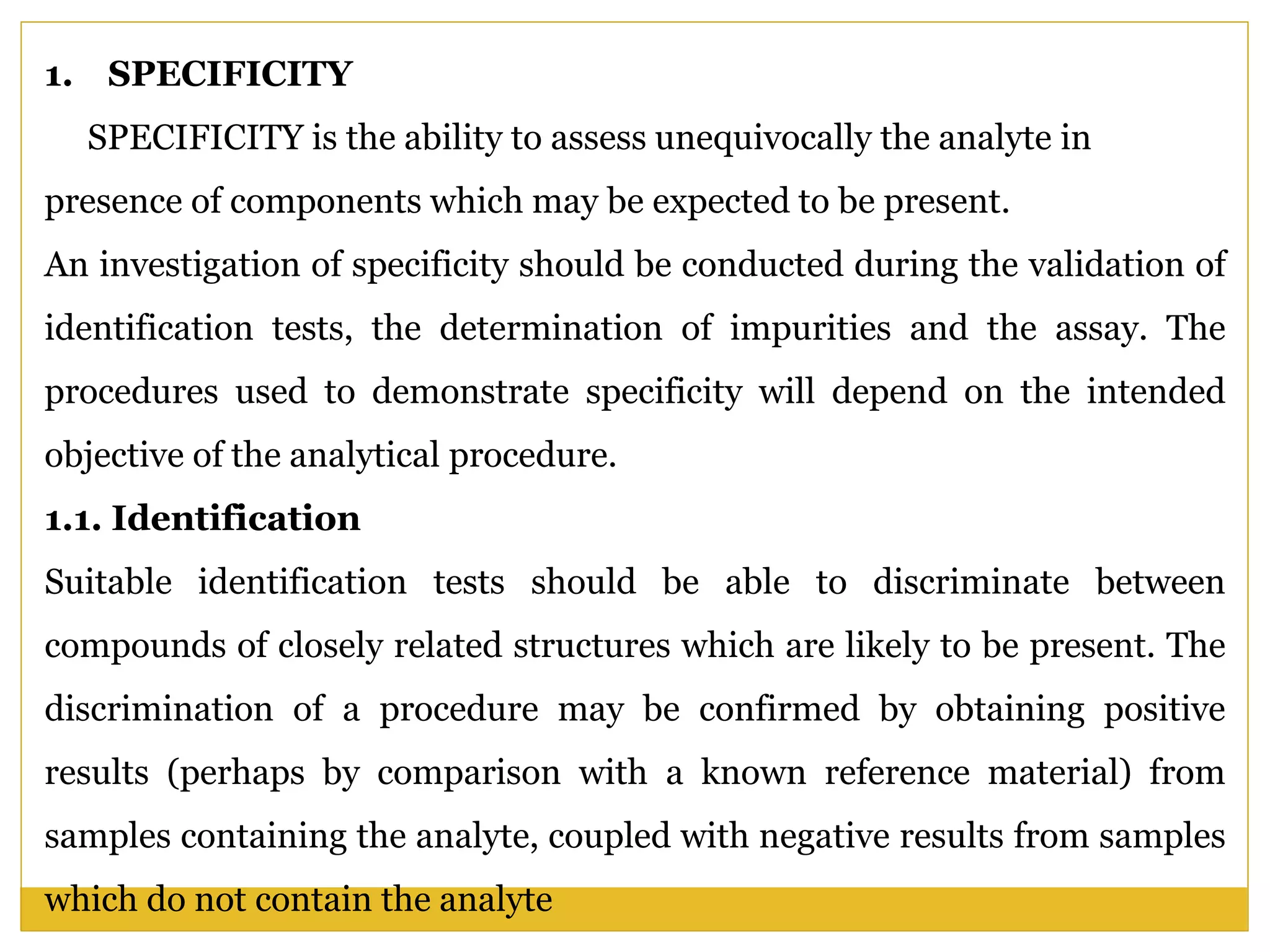 1. SPECIFICITY
SPECIFICITY is the ability to assess unequivocally the analyte in
presence of components which may be expected to be present.
An investigation of specificity should be conducted during the validation of
identification tests, the determination of impurities and the assay. The
procedures used to demonstrate specificity will depend on the intended
objective of the analytical procedure.
1.1. Identification
Suitable identification tests should be able to discriminate between
compounds of closely related structures which are likely to be present. The
discrimination of a procedure may be confirmed by obtaining positive
results (perhaps by comparison with a known reference material) from
samples containing the analyte, coupled with negative results from samples
which do not contain the analyte
 