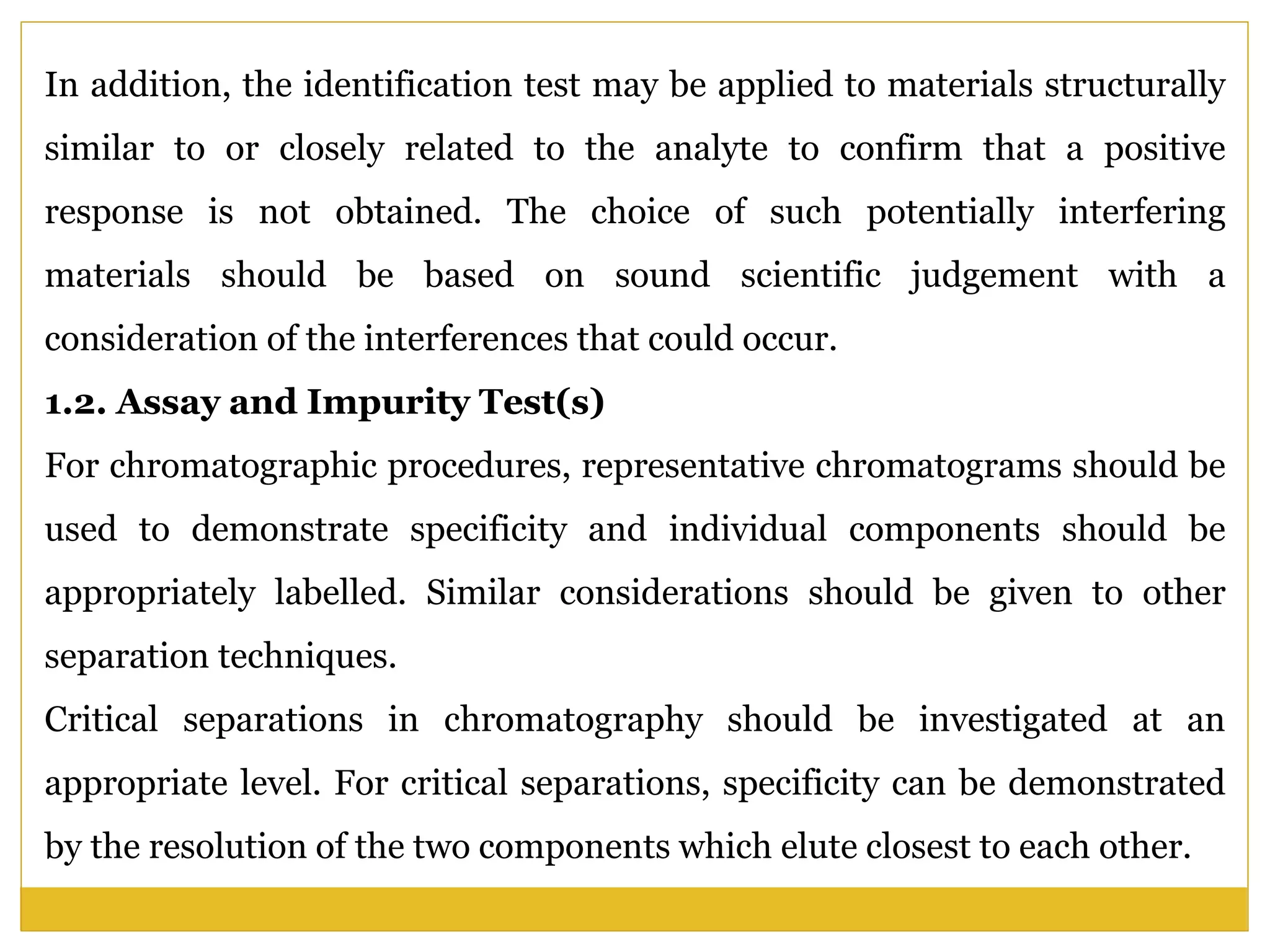 In addition, the identification test may be applied to materials structurally
similar to or closely related to the analyte to confirm that a positive
response is not obtained. The choice of such potentially interfering
materials should be based on sound scientific judgement with a
consideration of the interferences that could occur.
1.2. Assay and Impurity Test(s)
For chromatographic procedures, representative chromatograms should be
used to demonstrate specificity and individual components should be
appropriately labelled. Similar considerations should be given to other
separation techniques.
Critical separations in chromatography should be investigated at an
appropriate level. For critical separations, specificity can be demonstrated
by the resolution of the two components which elute closest to each other.
 