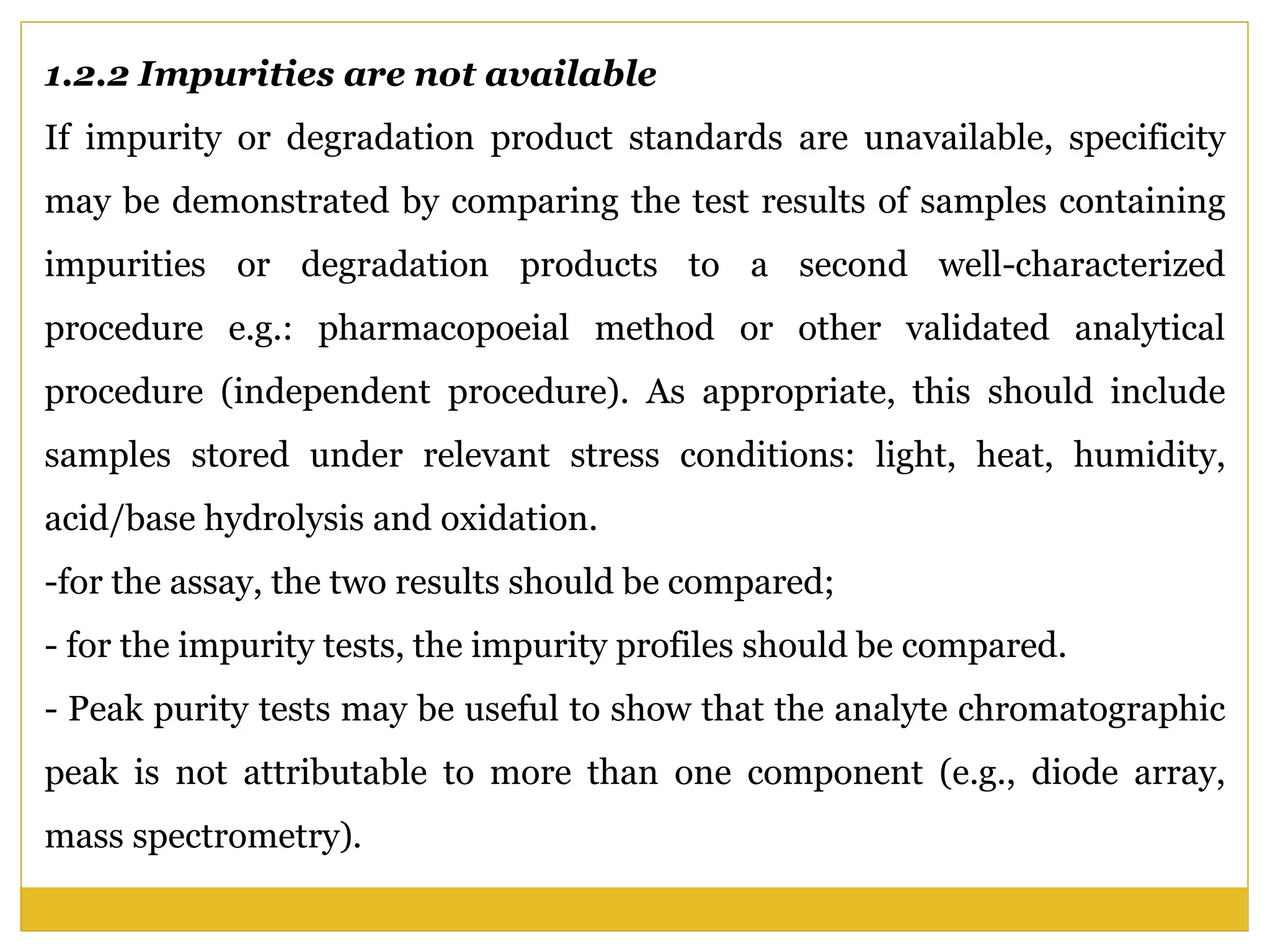 1.2.2 Impurities are not available
If impurity or degradation product standards are unavailable, specificity
may be demonstrated by comparing the test results of samples containing
impurities or degradation products to a second well-characterized
procedure e.g.: pharmacopoeial method or other validated analytical
procedure (independent procedure). As appropriate, this should include
samples stored under relevant stress conditions: light, heat, humidity,
acid/base hydrolysis and oxidation.
-for the assay, the two results should be compared;
- for the impurity tests, the impurity profiles should be compared.
- Peak purity tests may be useful to show that the analyte chromatographic
peak is not attributable to more than one component (e.g., diode array,
mass spectrometry).
 