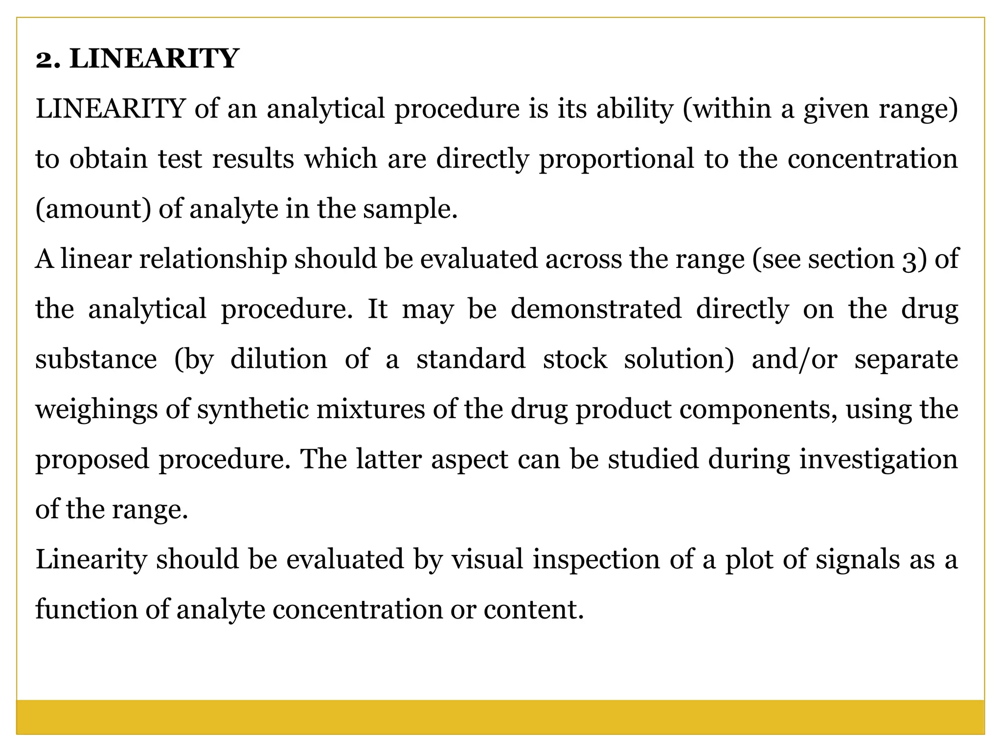 2. LINEARITY
LINEARITY of an analytical procedure is its ability (within a given range)
to obtain test results which are directly proportional to the concentration
(amount) of analyte in the sample.
A linear relationship should be evaluated across the range (see section 3) of
the analytical procedure. It may be demonstrated directly on the drug
substance (by dilution of a standard stock solution) and/or separate
weighings of synthetic mixtures of the drug product components, using the
proposed procedure. The latter aspect can be studied during investigation
of the range.
Linearity should be evaluated by visual inspection of a plot of signals as a
function of analyte concentration or content.
 