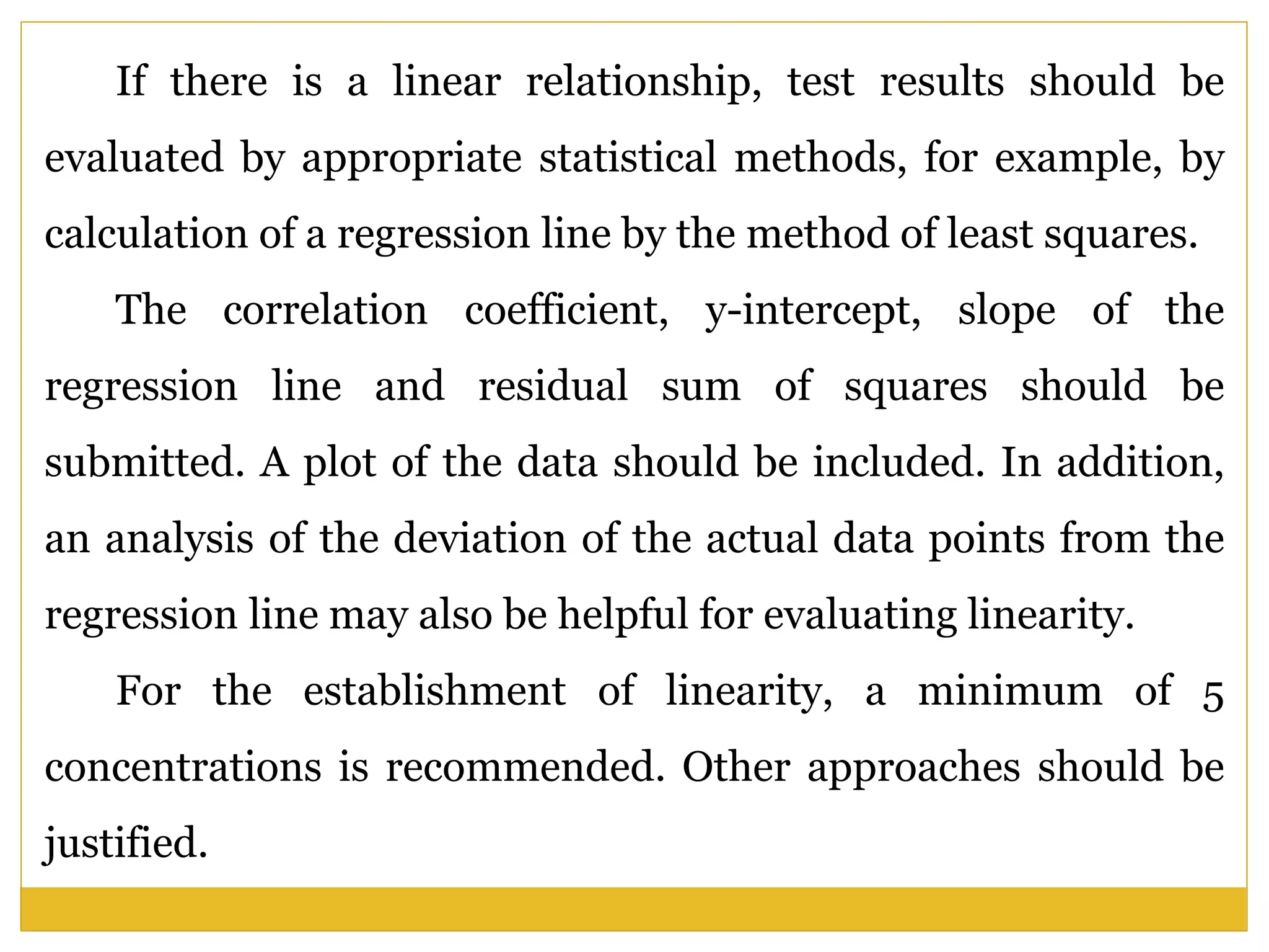 If there is a linear relationship, test results should be
evaluated by appropriate statistical methods, for example, by
calculation of a regression line by the method of least squares.
The correlation coefficient, y-intercept, slope of the
regression line and residual sum of squares should be
submitted. A plot of the data should be included. In addition,
an analysis of the deviation of the actual data points from the
regression line may also be helpful for evaluating linearity.
For the establishment of linearity, a minimum of 5
concentrations is recommended. Other approaches should be
justified.
 
