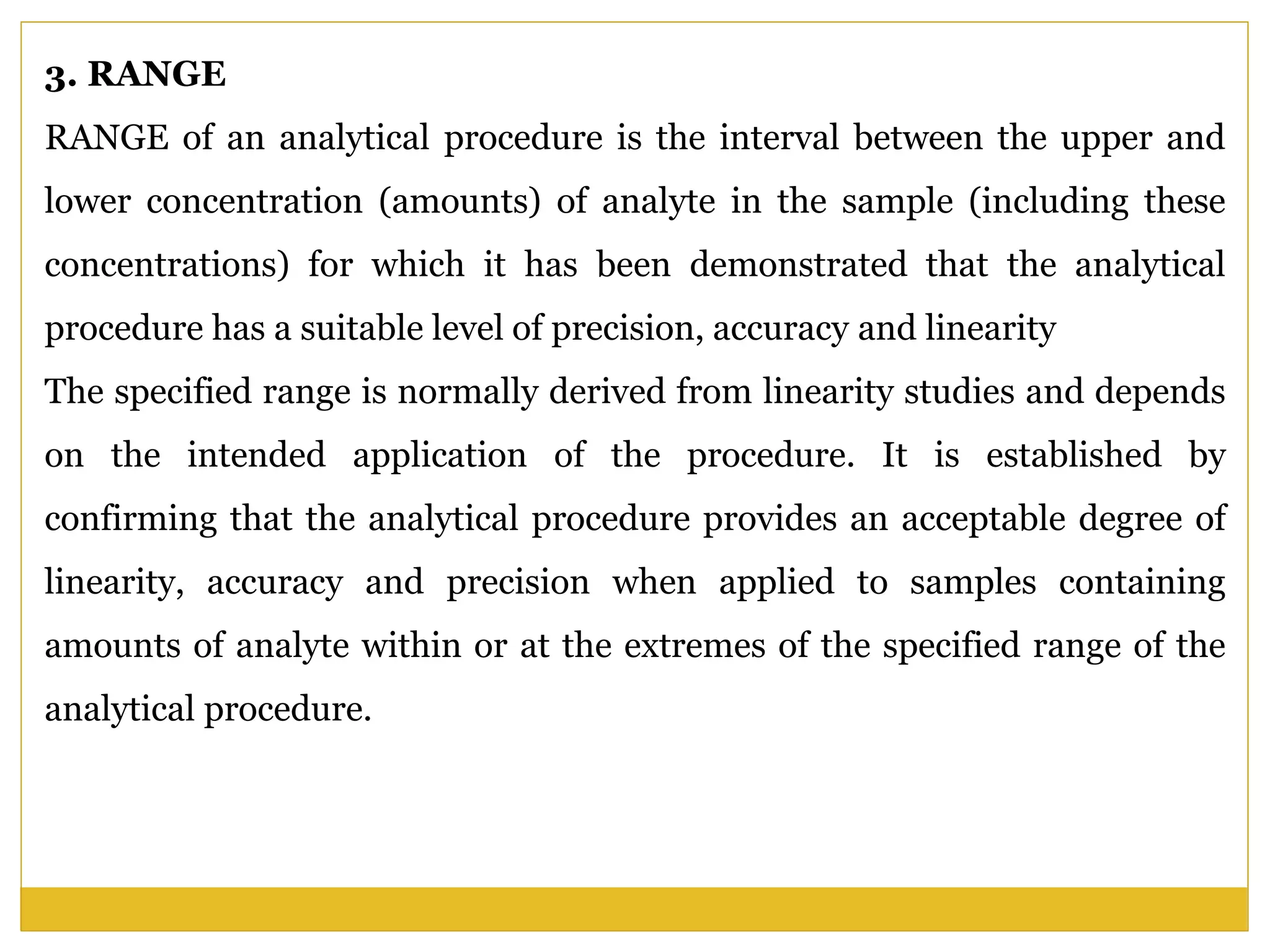 3. RANGE
RANGE of an analytical procedure is the interval between the upper and
lower concentration (amounts) of analyte in the sample (including these
concentrations) for which it has been demonstrated that the analytical
procedure has a suitable level of precision, accuracy and linearity
The specified range is normally derived from linearity studies and depends
on the intended application of the procedure. It is established by
confirming that the analytical procedure provides an acceptable degree of
linearity, accuracy and precision when applied to samples containing
amounts of analyte within or at the extremes of the specified range of the
analytical procedure.
 