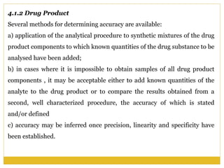 4.1.2 Drug Product
Several methods for determining accuracy are available:
a) application of the analytical procedure to synthetic mixtures of the drug
product components to which known quantities of the drug substance to be
analysed have been added;
b) in cases where it is impossible to obtain samples of all drug product
components , it may be acceptable either to add known quantities of the
analyte to the drug product or to compare the results obtained from a
second, well characterized procedure, the accuracy of which is stated
and/or defined
c) accuracy may be inferred once precision, linearity and specificity have
been established.
 