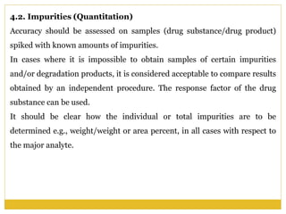 4.2. Impurities (Quantitation)
Accuracy should be assessed on samples (drug substance/drug product)
spiked with known amounts of impurities.
In cases where it is impossible to obtain samples of certain impurities
and/or degradation products, it is considered acceptable to compare results
obtained by an independent procedure. The response factor of the drug
substance can be used.
It should be clear how the individual or total impurities are to be
determined e.g., weight/weight or area percent, in all cases with respect to
the major analyte.
 