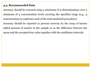 4.3. Recommended Data
Accuracy should be assessed using a minimum of 9 determinations over a
minimum of 3 concentration levels covering the specified range (e.g., 3
concentrations/3 replicates each of the total analytical procedure).
Accuracy should be reported as percent recovery by the assay of known
added amount of analyte in the sample or as the difference between the
mean and the accepted true value together with the confidence intervals.
 