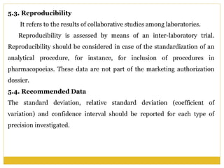 5.3. Reproducibility
It refers to the results of collaborative studies among laboratories.
Reproducibility is assessed by means of an inter-laboratory trial.
Reproducibility should be considered in case of the standardization of an
analytical procedure, for instance, for inclusion of procedures in
pharmacopoeias. These data are not part of the marketing authorization
dossier.
5.4. Recommended Data
The standard deviation, relative standard deviation (coefficient of
variation) and confidence interval should be reported for each type of
precision investigated.
 