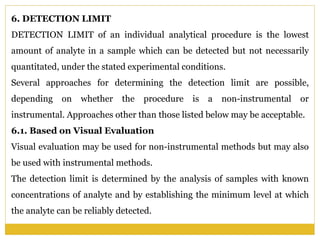 6. DETECTION LIMIT
DETECTION LIMIT of an individual analytical procedure is the lowest
amount of analyte in a sample which can be detected but not necessarily
quantitated, under the stated experimental conditions.
Several approaches for determining the detection limit are possible,
depending on whether the procedure is a non-instrumental or
instrumental. Approaches other than those listed below may be acceptable.
6.1. Based on Visual Evaluation
Visual evaluation may be used for non-instrumental methods but may also
be used with instrumental methods.
The detection limit is determined by the analysis of samples with known
concentrations of analyte and by establishing the minimum level at which
the analyte can be reliably detected.
 