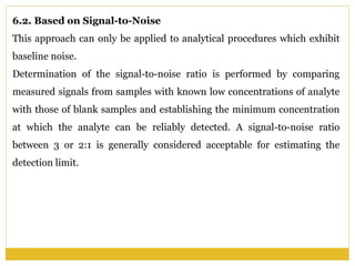 6.2. Based on Signal-to-Noise
This approach can only be applied to analytical procedures which exhibit
baseline noise.
Determination of the signal-to-noise ratio is performed by comparing
measured signals from samples with known low concentrations of analyte
with those of blank samples and establishing the minimum concentration
at which the analyte can be reliably detected. A signal-to-noise ratio
between 3 or 2:1 is generally considered acceptable for estimating the
detection limit.
 