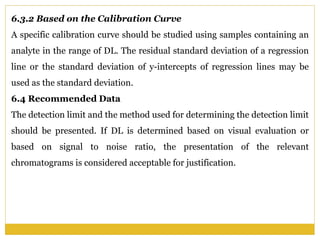 6.3.2 Based on the Calibration Curve
A specific calibration curve should be studied using samples containing an
analyte in the range of DL. The residual standard deviation of a regression
line or the standard deviation of y-intercepts of regression lines may be
used as the standard deviation.
6.4 Recommended Data
The detection limit and the method used for determining the detection limit
should be presented. If DL is determined based on visual evaluation or
based on signal to noise ratio, the presentation of the relevant
chromatograms is considered acceptable for justification.
 