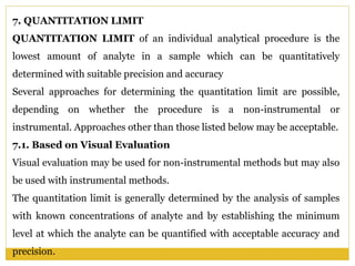 7. QUANTITATION LIMIT
QUANTITATION LIMIT of an individual analytical procedure is the
lowest amount of analyte in a sample which can be quantitatively
determined with suitable precision and accuracy
Several approaches for determining the quantitation limit are possible,
depending on whether the procedure is a non-instrumental or
instrumental. Approaches other than those listed below may be acceptable.
7.1. Based on Visual Evaluation
Visual evaluation may be used for non-instrumental methods but may also
be used with instrumental methods.
The quantitation limit is generally determined by the analysis of samples
with known concentrations of analyte and by establishing the minimum
level at which the analyte can be quantified with acceptable accuracy and
precision.
 