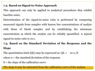 7.2. Based on Signal-to-Noise Approach
This approach can only be applied to analytical procedures that exhibit
baseline noise.
Determination of the signal-to-noise ratio is performed by comparing
measured signals from samples with known low concentrations of analyte
with those of blank samples and by establishing the minimum
concentration at which the analyte can be reliably quantified. A typical
signal-to-noise ratio is 10:1.
7.3. Based on the Standard Deviation of the Response and the
Slope
The quantitation limit (QL) may be expressed as: QL = 10 σ /S
where σ = the standard deviation of the response
S = the slope of the calibration curve
The slope S may be estimated from the calibration curve of the analyte.
 