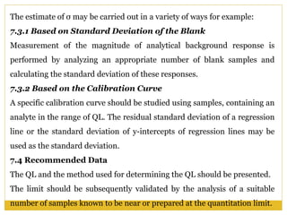 The estimate of σ may be carried out in a variety of ways for example:
7.3.1 Based on Standard Deviation of the Blank
Measurement of the magnitude of analytical background response is
performed by analyzing an appropriate number of blank samples and
calculating the standard deviation of these responses.
7.3.2 Based on the Calibration Curve
A specific calibration curve should be studied using samples, containing an
analyte in the range of QL. The residual standard deviation of a regression
line or the standard deviation of y-intercepts of regression lines may be
used as the standard deviation.
7.4 Recommended Data
The QL and the method used for determining the QL should be presented.
The limit should be subsequently validated by the analysis of a suitable
number of samples known to be near or prepared at the quantitation limit.
 