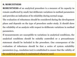 8. ROBUSTNESS
ROBUSTNESS of an analytical procedure is a measure of its capacity to
remain unaffected by small, but deliberate variations in method parameters
and provides an indication of its reliability during normal usage.
The evaluation of robustness should be considered during the development
phase and depends on the type of procedure under study. It should show
the reliability of an analysis with respect to deliberate variations in method
parameters.
If measurements are susceptible to variations in analytical conditions, the
analytical conditions should be suitably controlled or a precautionary
statement should be included in the procedure. One consequence of the
evaluation of robustness should be that a series of system suitability
parameters (e.g., resolution test) is established to ensure that the validity of
the analytical procedure is maintained whenever used.
 