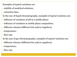 Examples of typical variations are:
- stability of analytical solutions;
- extraction time.
In the case of liquid chromatography, examples of typical variations are:
- influence of variations of pH in a mobile phase;
- influence of variations in mobile phase composition;
- different columns (different lots and/or suppliers);
- temperature;
- flow rate.
In the case of gas-chromatography, examples of typical variations are:
- different columns (different lots and/or suppliers);
- temperature;
- flow rate.
 