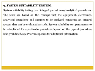 9. SYSTEM SUITABILITY TESTING
System suitability testing is an integral part of many analytical procedures.
The tests are based on the concept that the equipment, electronics,
analytical operations and samples to be analyzed constitute an integral
system that can be evaluated as such. System suitability test parameters to
be established for a particular procedure depend on the type of procedure
being validated. See Pharmacopoeias for additional information.
 