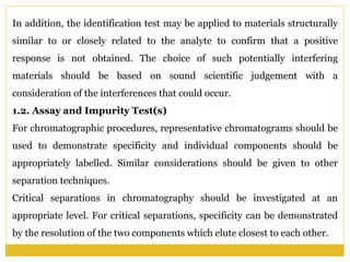 In addition, the identification test may be applied to materials structurally
similar to or closely related to the analyte to confirm that a positive
response is not obtained. The choice of such potentially interfering
materials should be based on sound scientific judgement with a
consideration of the interferences that could occur.
1.2. Assay and Impurity Test(s)
For chromatographic procedures, representative chromatograms should be
used to demonstrate specificity and individual components should be
appropriately labelled. Similar considerations should be given to other
separation techniques.
Critical separations in chromatography should be investigated at an
appropriate level. For critical separations, specificity can be demonstrated
by the resolution of the two components which elute closest to each other.
 